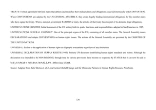 136
TREATY: Formal agreement between states that defines and modifies their mutual duties and obligations; used synonymously with CONVENTION.
When CONVENTIONS are adopted by the UN GENERAL ASSEMBLY, they create legally binding international obligations for the member states
who have signed the treaty. When a national government RATIFIES a treaty, the articles of that treaty become part of its domestic legal obligations.
UNITED NATIONS CHARTER: Initial document of the UN setting forth its goals, functions, and responsibilities; adopted in San Francisco in 1945.
UNITED NATIONS GENERAL ASSEMBLY: One of the principal organs of the UN, consisting of all member states. The General Assembly issues
DECLARATIONS and adopts CONVENTIONS on human rights issues. The actions of the General Assembly are governed by the CHARTER OF
THE UNITED NATIONS.
UNIVERSAL: Refers to the application of human rights to all people everywhere regardless of any distinction.
UNIVERSAL DECLARATION OF HUMAN RIGHTS (1948): Primary UN document establishing human rights standards and norms. Although the
declaration was intended to be NON-BINDING, through time its various provisions have become so respected by STATES that it can now be said to
be CUSTOMARY INTERNATIONAL LAW. Abbreviated UDHR.
Source: Adapted from Julie Mertus et. al., Local Action/Global Change and the Minnesota Partners in Human Rights Resource Notebook.
 