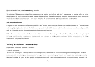 14
Special studies are being conducted for foreign students
The Ministry of Education also released the announcement, the ongoing war in Syria, and there's many people are starting to live in Turkey
emphasized that led to the creation of new needs. A future planning in order to meet a large number of refugee children living in Turkey qualified for
special education for studies carried out in a press release stated that the educational needs of foreign students was transferred done.
Joint project with UNICEF
In response to these situations, teachers were also notified of the "Training of Teachers of the Ministry of National Education in the Classroom" under
the heading "Quality Container Education", which was co-organized with UNICEF, expressing the plans for the development of knowledge and skills
about the "Container Education" system including multicultural education principles .
Within the scope of this project, it has been reported that the teachers who have foreign students in the class have developed the pedagogical
knowledge and skills related to the education and training services offered to the foreign students and tried to facilitate the adaptation of the foreign
students to the Turkish Education System.
Teaching Multicultural classes in France
French system of education in relation to foreigners
A principle of inclusion
"School is the decisive place to develop inclusive educational practices with a view to the social, cultural and professional integration of allophone
children and adolescents, through socialization and the learning of French as a second language. Mastery must be acquired as quickly as possible, by
taking into account by the school the skills acquired in other areas of education in the French school system or that of other countries, in French or in
 