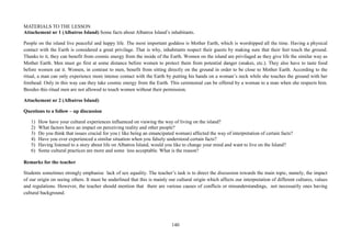 140
MATERIALS TO THE LESSON
Attachement nr 1 (Albatros Island) Some facts about Albatros Island’s inhabitants.
People on the island live peaceful and happy life. The most important goddess is Mother Earth, which is worshipped all the time. Having a physical
contact with the Earth is considered a great privilage. That is why, inhabitants respect their guests by making sure that their feet touch the ground.
Thanks to it, they can benefit from cosmic energy from the inside of the Earth. Women on the island are privilaged as they give life the similar way as
Mother Earth. Men must go first at some distance before women to protect them from potential danger (snakes, etc.). They also have to taste food
before women eat it. Women, in contrast to men, benefit from sitting directly on the ground in order to be close to Mother Earth. According to the
ritual, a man can only experience more intense contact with the Earth by putting his hands on a woman’s neck while she touches the ground with her
forehead. Only in this way can they take cosmic energy from the Earth. This ceremonial can be offered by a woman to a man when she respects him.
Besides this ritual men are not allowed to touch women without their permission.
Attachement nr 2 (Albatros Island)
Questions to a follow – up discussion
1) How have your cultural experiences influenced on viewing the way of living on the island?
2) What factors have an impact on perceiving reality and other people?
3) Do you think that issues crucial for you ( like being an emancipated woman) affected the way of interpretation of certain facts?
4) Have you ever experienced a similar situation when you falsely understood certain facts?
5) Having listened to a story about life on Albatros Island, would you like to change your mind and want to live on the Island?
6) Some cultural practices are more and some less acceptable. What is the reason?
Remarks for the teacher
Students sometimes strongly emphasise lack of sex equality. The teacher’s task is to direct the discussion towards the main topic, namely, the impact
of our origin on seeing others. It must be underlined that this is mainly our cultural origin which affects our interpretation of different cultures, values
and regulations. However, the teacher should mention that there are various causes of conflicts or misunderstandings, not necessarily ones having
cultural background.
 
