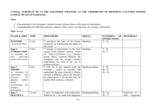 141
17.Theme: EUROPEAN ME VS THE COLONISED STRANGER. AT THE CROSSROADS OF DIFFERENT CULTURES (JOSEPH
CONRAD HEART OF DARKNESS).
Aims:
Characteristics of the Europeans’ attitude towards African culture in the times of colonization.
Comprehending the following concepts: adaptive culture shock, acculturation, the stranger, immoralism.
Time: 90 min.
STAGE & AIMS TIME PROCEDURE SKILLS PATTERNS OF
INTERCATION
MATERIALS
WELCOME
- to start the class
2 min. T introduces the topic of the lesson,
comments on it & presents the stages of
the lesson
Speaking T – Ss
Stage 1
INTRODUCTION
-to introduce the
most important
issues of the novel
3 min. T initiates a conversation on the most
crucial, in the students’ opinion, issues
of Heart of darkness, e.g. a journey
inside Africa, relations between the
Europeans and the savage, colonial
exploitation, the issue of the evil in
relation to Kurtz
Speaking T – Ss
Ss– T
Stage 2
THEORY
-to introduce &
understand the
concepts of:
adaptive culture
shock,
acculturation, the
stranger,
immoralism
8min. T tells Ss to get familiar with the
concepts useful to describe and
understand the main character’s attitude
towards a different culture the moment
he comes across it for the first time. Ss
express their opinions, comment.
Speaking/reading T – Ss
Ss – T
Ss – Ss
Stage 3
PRACTICE I
15 min. T gives Ss hand-outs with instructions.
Hand-out nr 1: Ss work with fragments
Reading/speaking Ss – Ss
Ss – T
Hand-outs nr 1
with fragments
 