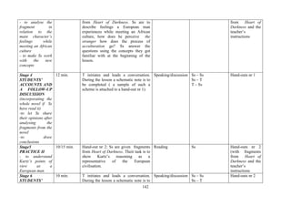 142
- to analyse the
fragment in
relation to the
main character’s
feelings while
meeting an African
culture
- to make Ss work
with the new
concepts
from Heart of Darkness. Ss are to
describe feelings a European man
experiences while meeting an African
culture, how does he perceive the
stranger how does the process of
acculturation go? Ss answer the
questions using the concepts they got
familiar with at the beginning of the
lesson.
from Heart of
Darkness and the
teacher’s
instructions
Stage 4
STUDENTS’
ACCOUNTS AND
A FOLLOW-UP
DISCUSSION
(incorporating the
whole novel if Ss
have read it)
-to let Ss share
their opinions after
analysing the
fragments from the
novel
-to draw
conclusions
12 min. T initiates and leads a conversation.
During the lesson a schematic note is to
be completed ( a sample of such a
scheme is attached to a hand-out nr 1).
Speaking/discussion Ss – Ss
Ss – T
T – Ss
Hand-outs nr 1
Stage5
PRACTICE II
- to understand
Kurtz’s points of
view as a
European man
10/15 min. Hand-out nr 2: Ss are given fragments
from Heart of Darkness. Their task is to
show Kurtz’s reasoning as a
representative of the European
civilisation.
Reading Ss Hand-outs nr 2
(with fragments
from Heart of
Darkness and the
teacher’s
instructions
Stage 6
STUDENTS’
10 min. T initiates and leads a conversation.
During the lesson a schematic note is to
Speaking/discussion Ss – Ss
Ss – T
Hand-outs nr 2
 