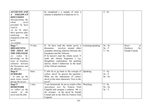 143
ACCOUNTS AND
A FOLLOW-UP
DISCUSSION
(incorporating the
whole novel
provided Ss have
read it)
-to let Ss share
their opinions after
analysing the
fragments from the
novel
-to conlude
be completed ( a sample of such a
scheme is attached to a hand-out nr 1).
T – Ss
Stage 7
BROADENING
THE ISSUE OF
THE STRANGER
-to widen Ss’
knowledge on the
issue of brainless
relations between
the Europeans and
the Africans
15 min. If Ss have read the whole novel, a
discussion revolves around other
examples showing relations between the
Europeans and the Africans .
If Ss haven’t read the whole novel, T
reads the chosen fragments ( e.g.
thoughtless exploitation, the painting
Inferno, Kurtz’s behaviour in the heart
of the African continent.
Listening/speaking Ss – Ss
Ss – T
T – Ss
Heart of
Darkness by
Joseph Conrad
Stage 8
SUMMARY
- to sum up the
main issues raised
during the lesson
5min. T tells Ss to go back to the concept of
culture shock. Ss answer the question:
What are the indications of culture
shock in the main characters’ lives in the
novel?
Speaking T – Ss
Ss – T
Ss – Ss
Stage 9
HOMEWORK
-to reflect on the
content of the
novel and the film
1 min. T sets homework. Ss are to watch a film
Apocalypse now by Francis Ford
Coppola and compare a relation Me vs
the stranger in the novel by Joseph
Conrad and in the film by Francis Ford
Coppola
Watching T – Ss
Ss – Ss
Ss – T
 