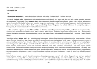 144
MATERIALS TO THE LESSON
Attachement nr 1
Text 1
The concept of culture shock ( Source: Multicultural education. Non-formal Project Academy The Youth in Action)
The concept of culture shock was introduced by an anthropologist Kalvero Oberg in 1954. Since then there have been a numer of models describing
this phenomenon. According to Oberg, a culture shock is a psychosomatic disorder caused by a prolonged contact with a different and unknown
culture. As a result of the clash of cultures there is tension, strong stress reactions and a feeling of confusion and helplessness resulting from ignorance
of symbols and rituals. Besides, culture shock may cause health problems. The greater the cultural differences, the stronger the response .
Consequently, the more hostile attitude towards the different environment.
Another concept was suggested by Peter Adler in 1987 as an alternative to the Oberg’s one. According to Adler, culture shock is a process which
consists of five educational-developmental stages, which can bring both negative and positive implications. Having crossed such a process enables
someone to work out bicultural or multicultural identity. This, in turn, makes a chance of having a successful life both in a native and a newly–acquired
culture.
Winkelman defines cultural shock as a multidimensional phenomenon resulting from numerous stresses which occur while meeting a different
culture. This kind of experience takes place on several levels: physical, cognitive, psychological and social. In a new cultural environment, a person is
exposed to a huge number of new stimuli: a different climate, different air humidity, different temperature, water ,food, more or less daylight or
acoustic triggers, etc. A human body is constantly bombarded with unknown incentives which can lead to tiredness, headaches or gastric disorders. A
human brain also needs to process loads of new information and stimuli, which makes it overtired. Functioning in a new culture requires constant
cognitive effort, continuous analysis and drawing conclusions, interpreting a language, social context and nonverbal communication. The change from
an automatic and unconscious living in an indigenous culture into functioning which demands a lot of effort and concentration in a new culture must be
extremely exhausting. It undoubtedly results in physical, mental and emotional distress, and consequently, it causes the desire to be isolated from social
contact.
Life of a human being in a network of social connections also undergoes changes, a person’s role is being changed. A man has been a cultural
expert in their own country while here, in the new culture, he seems to be like a child who does not understand the context. An adult person in new
cultural surroundings becomes a totally dependent individual. He is forced to ask for the simplest things, like for help in everyday chores. He needs to
 