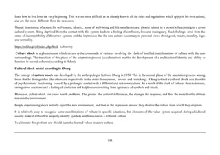 145
learn how to live from the very beginning. This is even more difficult as he already knows all the rules and regulations which apply in his own culture,
and are far more different from the new ones.
Mental functioning of a man, his self-esteem, identity, sense of well-being and life satisfaction are closely related to a person’s functioning in a given
cultural system. Being deprived from the contact with this system leads to a feeling of confusion, loss and inadequacy. Such feelings arise from the
sense of incompatibility of these two systems and the impression that the new culture is contrary to personal views about good, beauty, morality, logic
and normality.
https://mfiles.pl/pl/index.php/Szok kulturowy
Culture shock is a phenomenon which occurs at the crossroads of cultures involving the clash of instilled manifestations of culture with the new
surroundings. The transition of this phase of the adaptation process (acculturation) enables the development of a multicultural identity and ability to
function in several cultures (according to Adler).
Cultural shock model according to Oberg
The concept of culture shock was developed by the anthropologist Kalvero Oberg in 1954. This is the second phase of the adaptation process among
those that he distinguishes (the others are respectively in the order: honeymoon, revival and matching). Oberg defined a cultural shock as a disorder
of psychosomatic functioning caused by a prolonged contact with a different and unknown culture. As a result of the clash of cultures there is tension,
strong stress reactions and a feeling of confusion and helplessness resulting from ignorance of symbols and rituals.
Moreover, culture shock can cause health problems. The greater the cultural differences, the stronger the response, and thus the more hostile attitude
towards the environment.
People experiencing shock initially reject the new environment, and then in the regression process they idealise the culture from which they originate.
It is relatively easy to recognise some manifestations of culture in specific situations, but elements of the value system acquired during childhood
usually make it difficult to properly identify symbols and behaviors in a different culture.
To eliminate this problem one should learn the learned values in a new culture.
 