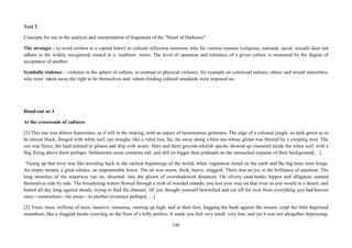 146
Text 2
Concepts for use in the analysis and interpretation of fragments of the "Heart of Darkness"
The stranger - (a word written in a capital letter) in cultural reflection someone who for various reasons (religious, national, racial, sexual) does not
adhere to the widely recognized, rooted in a tradition norm. The level of openness and tolerance of a given culture is measured by the degree of
acceptance of another.
Symbolic violence – violence in the sphere of culture, in contrast to physical violence, for example on colonized nations, ethnic and sexual minorities,
who were taken away the right to be themselves and whom binding cultural standards were imposed on.
Hand-out nr 1
At the crossroads of cultures
[1] This one was almost featureless, as if still in the making, with an aspect of monotonous grimness. The edge of a colossal jungle, so dark-green as to
be almost black, fringed with white surf, ran straight, like a ruled line, far, far away along a blue sea whose glitter was blurred by a creeping mist. The
sun was fierce, the land seemed to glisten and drip with steam. Here and there greyish-whitish specks showed up clustered inside the white surf, with a
flag flying above them perhaps. Settlements some centuries old, and still no bigger than pinheads on the untouched expanse of their background[…].
“Going up that river was like traveling back to the earliest beginnings of the world, when vegetation rioted on the earth and the big trees were kings.
An empty stream, a great silence, an impenetrable forest. The air was warm, thick, heavy, sluggish. There was no joy in the brilliance of sunshine. The
long stretches of the waterway ran on, deserted, into the gloom of overshadowed distances. On silvery sand-banks hippos and alligators sunned
themselves side by side. The broadening waters flowed through a mob of wooded islands; you lost your way on that river as you would in a desert, and
butted all day long against shoals, trying to find the channel, till you thought yourself bewitched and cut off for ever from everything you had known
once—somewhere—far away—in another existence perhaps[….]
[2] Trees, trees, millions of trees, massive, immense, running up high; and at their foot, hugging the bank against the stream, crept the little begrimed
steamboat, like a sluggish beetle crawling on the floor of a lofty portico. It made you feel very small, very lost, and yet it was not altogether depressing,
 