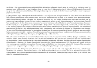 147
that feeling[…]The reaches opened before us and closed behind, as if the forest had stepped leisurely across the water to bar the way for our return. We
penetrated deeper and deeper into the heart of darkness. It was very quiet there. At night sometimes the roll of drums behind the curtain of trees would
run up the river and remain sustained faintly, as if hovering in the air high over our heads, till the first break of day. Whether it meant war, peace, or
prayer we could not tell.
[ 3] We penetrated deeper and deeper into the heart of darkness. It was very quiet there. At night sometimes the roll of drums behind the curtain of
trees would run up the river and remain sustained faintly, as if hovering in the air high over our heads, till the first break of day. Whether it meant war,
peace, or prayer we could not tell. The dawns were heralded by the descent of a chill stillness; the wood-cutters slept, their fires burned low; the
snapping of a twig would make you start. We were wanderers on a prehistoric earth, on an earth that wore the aspect of an unknown planet. We could
have fancied ourselves the first of men taking possession of an accursed inheritance, to be subdued at the cost of profound anguish and of excessive
toil. But suddenly, as we struggled round a bend, there would be a glimpse of rush walls, of peaked grass-roofs, a burst of yells, a whirl of black limbs,
a mass of hands clapping of feet stamping, of bodies swaying, of eyes rolling, under the droop of heavy and motionless foliage. The steamer toiled
along slowly on the edge of a black and incomprehensible frenzy. The prehistoric man was cursing us, praying to us, welcoming us—who could tell?
We were cut off from the comprehension of our surroundings; we glided past like phantoms, wondering and secretly appalled, as sane men would be
before an enthusiastic outbreak in a madhouse. We could not understand because we were too far and could not remember because we were travelling
in the night of first ages, of those ages that are gone, leaving hardly a sign—and no memories.
“The earth seemed unearthly. We are accustomed to look upon the shackled form of a conquered monster, but there—there you could look at a thing
monstrous and free. It was unearthly, and the men were—No, they were not inhuman. Well, you know, that was the worst of it—this suspicion of their
not being inhuman. It would come slowly to one. They howled and leaped, and spun, and made horrid faces; but what thrilled you was just the thought
of their humanity—like yours—the thought of your remote kinship with this wild and passionate uproar. Ugly. Yes, it was ugly enough; but if you
were man enough you would admit to yourself that there was in you just the faintest trace of a response to the terrible frankness of that noise, a dim
suspicion of there being a meaning in it which you—you so remote from the night of first ages—could comprehend.
[4] What was there after all? Joy, fear, sorrow, devotion, valour, rage—who can tell?—but truth—truth stripped of its cloak of time. Let the fool gape
and shudder—the man knows, and can look on without a wink. But he must at least be as much of a man as these on the shore. He must meet that truth
with his own true stuff—with his own inborn strength. Principles won’t do. Acquisitions, clothes, pretty rags—rags that would fly off at the first good
shake. No; you want a deliberate belief.
 