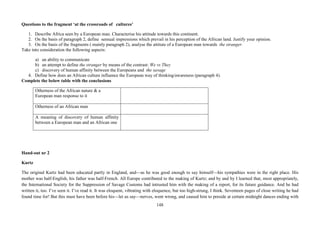 148
Questions to the fragment ‘at the crossroads of cultures’
1. Describe Africa seen by a European man. Characterise his attitude towards this continent.
2. On the basis of paragraph 2, define sensual impressions which prevail in his perception of the African land. Justify your opinion.
3. On the basis of the fragments ( mainly paragraph 2), analyse the attitute of a European man towards the stranger.
Take into consideration the following aspects:
a) an ability to communicate
b) an attempt to define the stranger by means of the contrast: We vs They
c) discovery of human affinity between the Europeans and the savage
4. Define how does an African culture influence the European way of thinking/awareness (paragraph 4).
Complete the below table with the conclusions
Otherness of the African nature & a
European man response to it
Otherness of an African man
A meaning of discovery of human affinity
between a European man and an African one
Hand-out nr 2
Kurtz
The original Kurtz had been educated partly in England, and—as he was good enough to say himself—his sympathies were in the right place. His
mother was half-English, his father was half-French. All Europe contributed to the making of Kurtz; and by and by I learned that, most appropriately,
the International Society for the Suppression of Savage Customs had intrusted him with the making of a report, for its future guidance. And he had
written it, too. I’ve seen it. I’ve read it. It was eloquent, vibrating with eloquence, but too high-strung, I think. Seventeen pages of close writing he had
found time for! But this must have been before his—let us say—nerves, went wrong, and caused him to preside at certain midnight dances ending with
 
