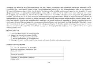 149
unspeakable rites, which—as far as I reluctantly gathered from what I heard at various times—were offered up to him—do you understand?—to Mr.
Kurtz himself. But it was a beautiful piece of writing. The opening paragraph, however, in the light of later information, strikes me now as ominous.
He began with the argument that we whites, from the point of development we had arrived at, ‘must necessarily appear to them [savages] in the nature
of supernatural beings—we approach them with the might of a deity,’ and so on, and so on. ‘By the simple exercise of our will we can exert a power
for good practically unbounded,’ etc., etc. From that point he soared and took me with him. The peroration was magnificent, though difficult to
remember, you know. It gave me the notion of an exotic Immensity ruled by an august Benevolence. It made me tingle with enthusiasm. This was the
unbounded power of eloquence—of words—of burning noble words. There were no practical hints to interrupt the magic current of phrases, unless a
kind of note at the foot of the last page, scrawled evidently much later, in an unsteady hand, may be regarded as the exposition of a method. It was very
simple, and at the end of that moving appeal to every altruistic sentiment it blazed at you, luminous and terrifying, like a flash of lightning in a serene
sky: ‘Exterminate all the brutes!’ The curious part was that he had apparently forgotten all about that valuable postscriptum, because, later on, when he
in a sense came to himself, he repeatedly entreated me to take good care of ‘my pamphlet’ (he called it), as it was sure to have in the future a good
influence upon his career.
Questions to the text:
1. Characterise Kurtz based on the attached fragment.
2. Interprete the sense of Kurtz’z report. Explain:
a) What is the symbolic violence written in it?
b) How do you understand the unexpected point?
3. Referring to the whole novel by Joseph Conrad, present and evaluate the white man's colonisation mission.
Put the conclusions in the table
The idea of "superman" in Nietzsche's
philosophy (reminding or familiarizing with
Nietzsche's views)
Kurtz as an immoralist
Meaning of the report's point in relation to
colonial policy
 