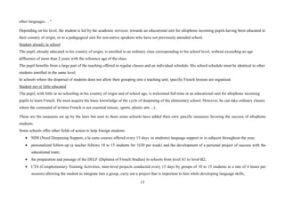 15
other languages. .. "
Depending on his level, the student is led by the academic services: towards an educational unit for allophone incoming pupils having been educated in
their country of origin, or to a pedagogical unit for non-native speakers who have not previously attended school.
Student already in school
The pupil, already educated in his country of origin, is enrolled in an ordinary class corresponding to his school level, without exceeding an age
difference of more than 2 years with the reference age of the class.
The pupil benefits from a large part of the teaching offered in regular classes and an individual schedule. His school schedule must be identical to other
students enrolled in the same level.
In schools where the dispersal of students does not allow their grouping into a teaching unit, specific French lessons are organised.
Student not or little educated
The pupil, with little or no schooling in his country of origin and of school age, is welcomed full-time in an educational unit for allophone incoming
pupils to learn French. He must acquire the basic knowledge of the cycle of deepening of the elementary school. However, he can take ordinary classes
where the command of written French is not essential (music, sports, plastic arts ...).
These are the measures set up by the laws but next to them some schools have added their own specific measures favoring the success of allophone
students.
Some schools offer other fields of action to help foreign students:
• NDS (Need Deepening Support, a la carte courses offered every 15 days to students) language support or in subjects throughout the year;
• personalized follow-up (a teacher follows 10 to 15 students for 1h30 per week) and the development of a personal project of success with the
educational team;
• the preparation and passage of the DELF (Diploma of French Studies) in schools from level A1 to level B2;
• CTA (Complementary Training Activities, inter-level projects conducted every 15 days by groups of 10 to 15 students at a rate of 4 hours per
session) allowing the student to integrate into a group, carry out a project that is important to him while developing language skills,
 