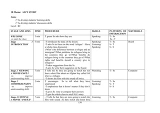 150
18.Theme: ALI'S STORY
Aims :
To develop students' listening skills
To develop students’ discussion skills
Level : B2
STAGE AND AIMS TIME PROCEDURE SKILLS PATTERNS OF
INTERACTION
MATERIALS
WELCOME
-to start the class
3 min T greets Ss asks how they are Speaking T - Ss
Ss - T
Stage 1
INTRODUCTION
5 min -T introduces the topic of the lesson.
-T asks Ss to focus on the word ‘refugee’ : Have
a whole class discussion :
(What’s the difference between a refugee and an
immigrant?/What problems do refugees bring to
the countries they go to?/What benefits do
refugees bring to the countries they go to?/What
rights and benefits should a country give to
refugees?
-T takes suggestions from the Ss.
-T gets Ss write their suggestion on the board.
Speaking/
Listening/
Speaking
T - Ss
S - T
S - S
Board
Stage 2 VIEWING
A MOVIE-PART I
-to improve
understanding skills
7 min T tells the Ss they are going to watch but not
hear a short film about an Afghan boy called Ali
who is a refugee.
-T shows the film with the sound off twice.
Watching T - Ss Computer
Stage 3
COMPREHENSION
-to improve
understanding skills
3 min T encourages Ss to tell what they have
understood
-T emphasises that it doesn’t matter if they don’t
know
-T gives Ss time to compare their answers
-T gets the whole class to retell Ali’s story
Listening/
Speaking
T - Ss
S - T
S - S
Stage 4 VIEWING
A MOVIE –PART II
7 min - T tells Ss that they are now going to watch the
film with sound. As they watch and listen they
Listening T - Ss Computer
 
