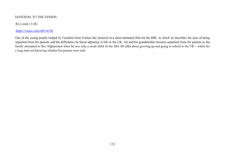 152
MATERIAL TO THE LESSON
Ali’s story (3:26)
https://vimeo.com/44516196
One of the young people helped by Freedom from Torture has featured in a short animated film for the BBC in which he describes the pain of being
separated from his parents and the difficulties he faced adjusting to life in the UK. Ali and his grandmother became separated from his parents as the
family attempted to flee Afghanistan when he was only a small child. In the film Ali talks about growing up and going to school in the UK – whilst for
a long time not knowing whether his parents were safe.
 