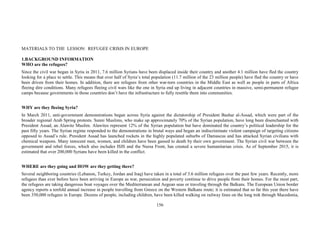 156
MATERIALS TO THE LESSON: REFUGEE CRISIS IN EUROPE
1.BACKGROUND INFORMATION
WHO are the refugees?
Since the civil war began in Syria in 2011, 7.6 million Syrians have been displaced inside their country and another 4.1 million have fled the country
looking for a place to settle. This means that over half of Syria’s total population (11.7 million of the 23 million people) have fled the country or have
been driven from their homes. In addition, there are refugees from other war-torn countries in the Middle East as well as people in parts of Africa
fleeing dire conditions. Many refugees fleeing civil wars like the one in Syria end up living in adjacent countries in massive, semi-permanent refugee
camps because governments in those countries don’t have the infrastructure to fully resettle them into communities.
WHY are they fleeing Syria?
In March 2011, anti-government demonstrations began across Syria against the dictatorship of President Bashar al-Assad, which were part of the
broader regional Arab Spring protests. Sunni Muslims, who make up approximately 70% of the Syrian population, have long been disenchanted with
President Assad, an Alawite Muslim. Alawites represent 12% of the Syrian population but have dominated the country’s political leadership for the
past fifty years. The Syrian regime responded to the demonstrations in brutal ways and began an indiscriminate violent campaign of targeting citizens
opposed to Assad’s rule. President Assad has launched rockets in the highly populated suburbs of Damascus and has attacked Syrian civilians with
chemical weapons. Many innocent men, women, and children have been gassed to death by their own government. The Syrian civil war between the
government and rebel forces, which also includes ISIS and the Nursa Front, has created a severe humanitarian crisis. As of September 2015, it is
estimated that over 200,000 Syrians have been killed in the conflict.
WHERE are they going and HOW are they getting there?
Several neighboring countries (Lebanon, Turkey, Jordan and Iraq) have taken in a total of 3.6 million refugees over the past few years. Recently, more
refugees than ever before have been arriving in Europe as war, persecution and poverty continue to drive people from their homes. For the most part,
the refugees are taking dangerous boat voyages over the Mediterranean and Aegean seas or traveling through the Balkans. The European Union border
agency reports a tenfold annual increase in people travelling from Greece on the Western Balkans route; it is estimated that so far this year there have
been 350,000 refugees in Europe. Dozens of people, including children, have been killed walking on railway lines on the long trek through Macedonia,
 