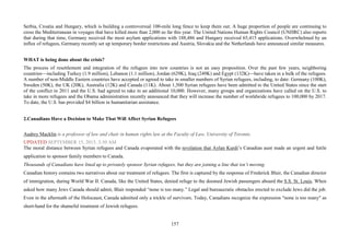 157
Serbia, Croatia and Hungary, which is building a controversial 100-mile long fence to keep them out. A huge proportion of people are continuing to
cross the Mediterranean in voyages that have killed more than 2,000 so far this year. The United Nations Human Rights Council (UNHRC) also reports
that during that time, Germany received the most asylum applications with 188,486 and Hungary received 65,415 applications. Overwhelmed by an
influx of refugees, Germany recently set up temporary border restrictions and Austria, Slovakia and the Netherlands have announced similar measures.
WHAT is being done about the crisis?
The process of resettlement and integration of the refugees into new countries is not an easy proposition. Over the past few years, neighboring
countries—including Turkey (1.9 million), Lebanon (1.1 million), Jordan (629K), Iraq (249K) and Egypt (132K)—have taken in a bulk of the refugees.
A number of non-Middle Eastern countries have accepted or agreed to take in smaller numbers of Syrian refugees, including, to date: Germany (100K),
Sweden (50K), the UK (20K), Australia (12K) and Canada (11K). About 1,500 Syrian refugees have been admitted to the United States since the start
of the conflict in 2011 and the U.S. had agreed to take in an additional 10,000. However, many groups and organizations have called on the U.S. to
take in more refugees and the Obama administration recently announced that they will increase the number of worldwide refugees to 100,000 by 2017.
To date, the U.S. has provided $4 billion in humanitarian assistance.
2.Canadians Have a Decision to Make That Will Affect Syrian Refugees
Audrey Macklin is a professor of law and chair in human rights law at the Faculty of Law, University of Toronto.
UPDATED SEPTEMBER 15, 2015, 3:30 AM
The moral distance between Syrian refugees and Canada evaporated with the revelation that Aylan Kurdi’s Canadian aunt made an urgent and futile
application to sponsor family members to Canada.
Thousands of Canadians have lined up to privately sponsor Syrian refugees, but they are joining a line that isn’t moving.
Canadian history contains two narratives about our treatment of refugees. The first is captured by the response of Frederick Blair, the Canadian director
of immigration, during World War II. Canada, like the United States, denied refuge to the doomed Jewish passengers aboard the S.S. St. Louis. When
asked how many Jews Canada should admit, Blair responded “none is too many.” Legal and bureaucratic obstacles erected to exclude Jews did the job.
Even in the aftermath of the Holocaust, Canada admitted only a trickle of survivors. Today, Canadians recognize the expression "none is too many" as
short-hand for the shameful treatment of Jewish refugees.
 