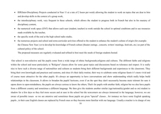 16
• IDP(Inter-Disciplinary Projects conducted in Year 11 at a rate of 2 hours per week) allowing the student to work on topics that are dear to him
and develop skills in the context of a group work,
• the interdisciplinary work, very frequent in these schools, which allows the student to progress both in French but also in his mastery of
disciplinary content,
• the numerical work space (ENT) that allows each user (student, teacher) to work outside the school in optimal conditions and to use resources
made available by the teacher,
• the specific work of the oral at the high school radio studio,
• the numerous projects and school and extra-curricular activities offered to the student to enhance the student's culture of origin (for example:
the Chinese New Year ) or to develop his knowledge of French culture (theater outings , concerts, writers' meetings, festivals, etc.) as part of the
cultural policy of the school.
The proposed measures are regularly evaluated and refined to best meet the needs of foreign students hosted.
Our school is non-selective and the pupils come from a wide range of ethnic backgrounds,religions and cultures. The different faiths and religions
within the school and more particularly in ''Religion'' classes allow for some great topics and discussions based on tolerance and respect. It is really
nice to have such a diverse range of nationalities and cultures as students bring their different backgrounds and experiences to the classroom. They
bring their own knowlegde and practices and customs, and since it's their daily routine, their way to celebrate some religious feasts it 's more vivid and
of course more attractive for the other pupils. It's always an opportunity to have conversations and show understanding which really helps build
relationships in the classroom. It allows to broaden the pupils' horizons, even if on the spot they don't necessarily become more tolerant for sure it
opens doors to open-mindedness, the pupils are always curious to know the others. That's for pupils with another faith, religion but we also have pupils
from a diffferent country and sometimes a different language. We then give the students another similar (age/nationality/gender and so on) student to
shadow for a few days so they feel more secure and at ease in the school but the newcomers are always immersed in the language; however, we are
aware of possible issues so we are attentive and sometimes those pupils are given ''special'' classes , for instance we have some English speaking
pupils , in their case English classes are replaced by French ones so they become more familiar with our language. Usually a teacher is in charge of one
 