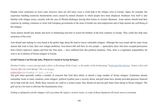 160
Despite some constraints on Asia’s part, however, there are still many ways it could help in the refugee crisis in Europe. Japan, for example, has
experience handling numerous humanitarian crises caused by natural disasters in which people have been displaced. Southeast Asia itself is also
familiar with refugee issues, recently with the case of Muslim Rohingya leaving their homes in western Myanmar. Asian nations should lend their
expertise by sending volunteers to work with European governments in the areas of health care and employment and to help monitor the well-being of
the refugees.
Asian nations should also donate and assist in fundraising activities to lessen the burdens of the host countries in Europe. They could also help raise
awareness of the crisis.
Asia should start making its voice heard at the global stage about the need to rescue vulnerable refugees. Although this may sound odd for some Asian
nations that want to bury their own refugee problems, Asia knows full well how its own people — particularly those who have escaped persecution
from China's repressive regime and from the Thai junta — have suffered from dire political situations. Thus, there is a legitimate responsibility for
Asia to act in defense of Syrian refugees in Europe.
4.Gulf Nations Can Provide Jobs, Which Is Crucial to Syrian Refugees
Ibrahim Fraihat, a senior foreign policy fellow at Brookings Doha Center, is the author of the forthcoming "Unfinished Revolutions: Yemen, Libya and
Tunisia After the Arab Spring." He is on Twitter.
UPDATED SEPTEMBER 15, 2015, 3:30 AM
The gulf states generally outline a number of concerns that limit their ability to absorb a large number of Syrian refugees: Expatriates already
outnumber locals in many countries, some refugees’ political loyalties pose a security threat, and gulf states have already provided generous financial
aid to help with the crisis. While these concerns are valid to a certain extent, they should not prevent gulf states from taking in Syrian refugees. The
gulf can do a lot more to alleviate this humanitarian crisis.
Failing to adequately aid the refugees will exacerbate the region’s security issues, as some of those displaced will surely turn to extremism.
 