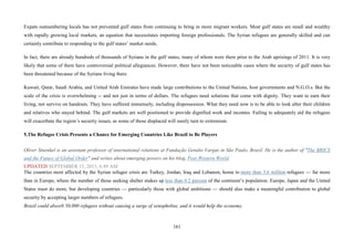 161
Expats outnumbering locals has not prevented gulf states from continuing to bring in more migrant workers. Most gulf states are small and wealthy
with rapidly growing local markets, an equation that necessitates importing foreign professionals. The Syrian refugees are generally skilled and can
certainly contribute to responding to the gulf states’ market needs.
In fact, there are already hundreds of thousands of Syrians in the gulf states, many of whom were there prior to the Arab uprisings of 2011. It is very
likely that some of them have controversial political allegiances. However, there have not been noticeable cases where the security of gulf states has
been threatened because of the Syrians living there.
Kuwait, Qatar, Saudi Arabia, and United Arab Emirates have made large contributions to the United Nations, host governments and N.G.O.s. But the
scale of the crisis is overwhelming -- and not just in terms of dollars. The refugees need solutions that come with dignity. They want to earn their
living, not survive on handouts. They have suffered immensely, including dispossession. What they need now is to be able to look after their children
and relatives who stayed behind. The gulf markets are well positioned to provide dignified work and incomes. Failing to adequately aid the refugees
will exacerbate the region’s security issues, as some of those displaced will surely turn to extremism.
5.The Refugee Crisis Presents a Chance for Emerging Countries Like Brazil to Be Players
Oliver Stuenkel is an assistant professor of international relations at Fundação Getulio Vargas in São Paulo, Brazil. He is the author of "The BRICS
and the Future of Global Order" and writes about emerging powers on his blog, Post-Western World.
UPDATED SEPTEMBER 15, 2015, 6:49 AM
The countries most affected by the Syrian refugee crisis are Turkey, Jordan, Iraq and Lebanon, home to more than 3.6 million refugees — far more
than in Europe, where the number of those seeking shelter makes up less than 0.2 percent of the continent’s population. Europe, Japan and the United
States must do more, but developing countries — particularly those with global ambitions — should also make a meaningful contribution to global
security by accepting larger numbers of refugees.
Brazil could absorb 50,000 refugees without causing a surge of xenophobia; and it would help the economy.
 