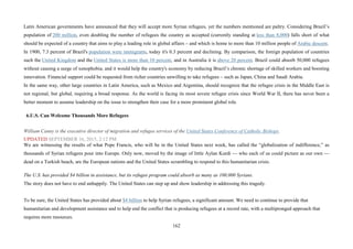 162
Latin American governments have announced that they will accept more Syrian refugees, yet the numbers mentioned are paltry. Considering Brazil’s
population of 200 million, even doubling the number of refugees the country as accepted (currently standing at less than 8,000) falls short of what
should be expected of a country that aims to play a leading role in global affairs – and which is home to more than 10 million people of Arabic descent.
In 1900, 7.3 percent of Brazil's population were immigrants, today it's 0.3 percent and declining. By comparison, the foreign population of countries
such the United Kingdom and the United States is more than 10 percent, and in Australia it is above 20 percent. Brazil could absorb 50,000 refugees
without causing a surge of xenophobia; and it would help the country's economy by reducing Brazil’s chronic shortage of skilled workers and boosting
innovation. Financial support could be requested from richer countries unwilling to take refugees – such as Japan, China and Saudi Arabia.
In the same way, other large countries in Latin America, such as Mexico and Argentina, should recognize that the refugee crisis in the Middle East is
not regional, but global, requiring a broad response. As the world is facing its most severe refugee crisis since World War II, there has never been a
better moment to assume leadership on the issue to strengthen their case for a more prominent global role.
6.U.S. Can Welcome Thousands More Refugees
William Canny is the executive director of migration and refugee services of the United States Conference of Catholic Bishops.
UPDATED SEPTEMBER 16, 2015, 2:12 PM
We are witnessing the results of what Pope Francis, who will be in the United States next week, has called the “globalization of indifference,” as
thousands of Syrian refugees pour into Europe. Only now, moved by the image of little Aylan Kurdi — who each of us could picture as our own —
dead on a Turkish beach, are the European nations and the United States scrambling to respond to this humanitarian crisis.
The U.S. has provided $4 billion in assistance, but its refugee program could absorb as many as 100,000 Syrians.
The story does not have to end unhappily. The United States can step up and show leadership in addressing this tragedy.
To be sure, the United States has provided about $4 billion to help Syrian refugees, a significant amount. We need to continue to provide that
humanitarian and development assistance and to help end the conflict that is producing refugees at a record rate, with a multipronged approach that
requires more resources.
 