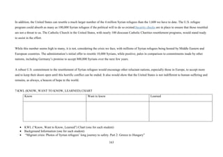163
In addition, the United States can resettle a much larger number of the 4 million Syrian refugees than the 1,600 we have to date. The U.S. refugee
program could absorb as many as 100,000 Syrian refugees if the political will to do so existed.Security checks are in place to ensure that those resettled
are not a threat to us. The Catholic Church in the United States, with nearly 100 diocesan Catholic Charities resettlement programs, would stand ready
to assist in the effort.
While this number seems high to many, it is not, considering the crisis we face, with millions of Syrian refugees being hosted by Middle Eastern and
European countries. The administration’s initial offer to resettle 10,000 Syrians, while positive, pales in comparison to commitments made by other
nations, including Germany’s promise to accept 800,000 Syrians over the next few years.
A robust U.S. commitment to the resettlement of Syrian refugees would encourage other reluctant nations, especially those in Europe, to accept more
and to keep their doors open until this horrific conflict can be ended. It also would show that the United States is not indifferent to human suffering and
remains, as always, a beacon of hope to the world.
7.KWL (KNOW, WANT TO KNOW, LEARNED) CHART
Know Want to know Learned
• KWL (“Know, Want to Know, Learned”) Chart (one for each student)
• Background Information (one for each student)
• “Migrant crisis: Photos of Syrian refugees’ long journey to safety. Part 2: Greece to Hungary”
 