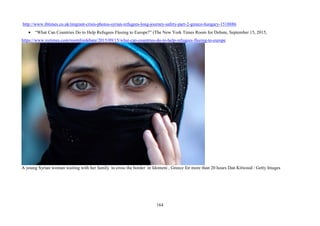164
http://www.ibtimes.co.uk/migrant-crisis-photos-syrian-refugees-long-journey-safety-part-2-greece-hungary-1518886
• “What Can Countries Do to Help Refugees Fleeing to Europe?” (The New York Times Room for Debate, September 15, 2015,
https://www.nytimes.com/roomfordebate/2015/09/15/what-can-countries-do-to-help-refugees-fleeing-to-europe
A young Syrian woman waiting with her family to cross the border in Idomeni , Greece for more than 20 hours Dan Kitwood / Getty Images
 