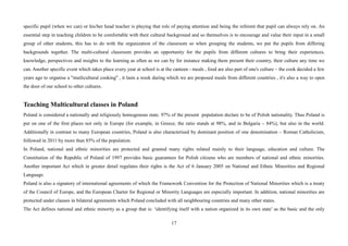 17
specific pupil (when we can) or his/her head teacher is playing that role of paying attention and being the referent that pupil can always rely on. An
essential step in teaching children to be comfortable with their cultural background and so themselves is to encourage and value their input in a small
group of other students, this has to do with the organization of the classroom so when grouping the students, we put the pupils from differing
backgrounds together. The multi-cultural classroom provides an opportunity for the pupils from different cultures to bring their experiences,
knowledge, perspectives and insights to the learning as often as we can by for instance making them present their country, their culture any time we
can. Another specific event which takes place every year at school is at the canteen - meals , food are also part of one's culture – the cook decided a few
years ago to organise a ''mutlicultural cooking'' , it lasts a week during which we are proposed meals from different countries , it's also a way to open
the door of our school to other cultures.
Teaching Multicultural classes in Poland
Poland is considered a nationally and religiously homogenous state. 97% of the present population declare to be of Polish nationality. Thus Poland is
put on one of the first places not only in Europe (for example, in Greece, the ratio stands at 98%, and in Bulgaria – 84%), but also in the world.
Additionally in contrast to many European countries, Poland is also characterised by dominant position of one denomination – Roman Catholicism,
followed in 2011 by more than 85% of the population.
In Poland, national and ethnic minorities are protected and granted many rights related mainly to their language, education and culture. The
Constitution of the Republic of Poland of 1997 provides basic guarantees for Polish citizens who are members of national and ethnic minorities.
Another important Act which in greater detail regulates their rights is the Act of 6 January 2005 on National and Ethnic Minorities and Regional
Language.
Poland is also a signatory of international agreements of which the Framework Convention for the Protection of National Minorities which is a treaty
of the Council of Europe, and the European Charter for Regional or Minority Languages are especially important. In addition, national minorities are
protected under clauses in bilateral agreements which Poland concluded with all neighbouring countries and many other states.
The Act defines national and ethnic minority as a group that is: ‘identifying itself with a nation organized in its own state’ as the basic and the only
 