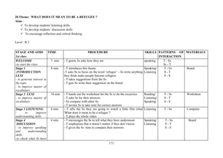 171
20.Theme: WHAT DOES IT MEAN TO BE A REFUGEE ?
Aims :
To develop students' listening skills
To develop students’ discussion skills
To encourage reflection and critical thinking
Level : B 2
STAGE AND AIMS
1st class
TIME PROCEDURE SKILLS PATTERNS OF
INTERACTION
MATERIALS
WELCOME
-to start the class
3 min - T greets Ss asks how they are speaking T - Ss
Ss - T
Stage 1
INTRODUCTION
LEXI
- to generate interest in
the topic
- to improve master of
vocabulary
8 min - T introduces this theme
-T asks Ss to focus on the word ‘refugee’ – Ss write anything
they think make people become refugees
- T takes suggestions from the Ss
- T gets Ss write their suggestion on the board
Speaking/
Listening
T - Ss
S - T
S - S
Board
Stage 2 LEXI
- to improve master of
vocabulary
10 min - T hands out the worksheet for the Ss to do the excercice
- T asks Ss for their answers
- Ss compare with other Ss
- T invites Ss to take note for correct answers
Reading/
Listening/
Speaking
T - Ss
S - T
S - S
Worksheet
Stage 3 LISTENING
- to improve
understanding skills
6 min - T tells the Ss they are going to watch a little film titled
'What does it mean to be a refugee ?'
- T plays the whole video
Listening T - Ss Computer
Stage 4
DISCUSSION
- to improve speaking
and understanding
skills
-to check what Ss have
6 min - T encourages the Ss to tell what they have understood
- T emphasises that it doesn’t matter if they don’t know
- T gives the Ss time to compare their answers
Speaking/
Listening
T - Ss
S - T
S - S
Board
 