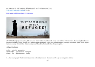 174
MATERIALS TO THE LESSON : WHAT DOES IT MEAN TO BE A REFUGEE?
What does it mean to be a refugee ? (5:42)
https://www.youtube.com/watch?v=25bwiSikRsI
About 60 million people around the globe have been forced to leave their homes to escape war, violence and persecution. The majority have become
Internally Displaced Persons, meaning they fled their homes but are still in their own countries. Others, referred to as refugees, sought shelter outside
their own country. But what does that term really mean? Benedetta Berti and Evelien Borgman explain.
Refugee Vocabulary
asylum minority persecution
armed conflict asylum seeker immigrant
refugee flee detention centre border
1. a place where people who have entered a country without the necessary documents can be kept for short periods of time
 