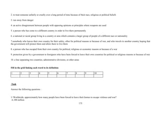 175
2. to treat someone unfairly or cruelly over a long period of time because of their race, religious or political beliefs
3. run away from danger
4. an active disagreement between people with opposing opinions or principles where weapons are used
5. a person who has come to a different country in order to live there permanently
6. a national or racial group living in a country or area which contains a larger group of people of a different race or nationality
7.somebody who leaves their own country for their safety, often for political reasons or because of war, and who travels to another country hoping that
the government will protect them and allow them to live there
8. a person who has escaped from their own country for political, religious or economic reasons or because of a war
9. protection given by a government to foreigners who have been forced to leave their own countries for political or religious reasons or because of war
10. a line separating two countries, administrative divisions, or other areas
Fill in the grid linking each word to its definition
1 2 3 4 5 6 7 8 9 10
Task
Answer the following questions :
1/ Worldwide, approximately how many people have been forced to leave their homes to escape violence and war?
A.100 million
 