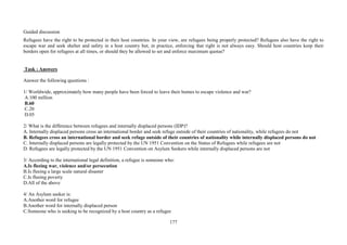 177
Guided discussion
Refugees have the right to be protected in their host countries. In your view, are refugees being properly protected? Refugees also have the right to
escape war and seek shelter and safety in a host country but, in practice, enforcing that right is not always easy. Should host countries keep their
borders open for refugees at all times, or should they be allowed to set and enforce maximum quotas?
Task : Answers
Answer the following questions :
1/ Worldwide, approximately how many people have been forced to leave their homes to escape violence and war?
A.100 million
B.60
C.20
D.05
2/ What is the difference between refugees and internally displaced persons (IDP)?
A. Internally displaced persons cross an international border and seek refuge outside of their countries of nationality, while refugees do not
B. Refugees cross an international border and seek refuge outside of their countries of nationality while internally displaced persons do not
C. Internally displaced persons are legally protected by the UN 1951 Convention on the Status of Refugees while refugees are not
D. Refugees are legally protected by the UN 1951 Convention on Asylum Seekers while internally displaced persons are not
3/ According to the international legal definition, a refugee is someone who:
A.Is fleeing war, violence and/or persecution
B.Is fleeing a large scale natural disaster
C.Is fleeing poverty
D.All of the above
4/ An Asylum seeker is:
A.Another word for refugee
B.Another word for internally displaced person
C.Someone who is seeking to be recognized by a host country as a refugee
 