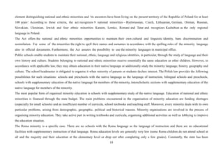 18
element distinguishing national and ethnic minorities and ‘its ancestors have been living on the present territory of the Republic of Poland for at least
100 years’. According to these criteria, the act recognizes 9 national minorities – Byelorussian, Czech, Lithuanian, German, Ormian, Russian,
Slovakian, Ukrainian, Jewish and four ethnic minorities Karaim, Lemko, Romani and Tatar and recognizes Kashubian as the only regional
language in Poland.
The Act offers the national and ethnic minorities opportunities to maintain their own cultural and linguistic identity, bans discrimination and
assimilation. For some of the minorities the right to spell their names and surnames in accordance with the spelling rules of the minority language
also in official documents. Furthermore, the Act assures the possibility to use the minority languages in municipal office.
Public schools enable students to maintain their national, ethnic, language and religious identities, in particular, through the study of language and their
own history and culture. Students belonging to national and ethnic minorities receive essentially the same education as other children. However, in
accordance with applicable law, they may obtain education in their native language or additionally study the minority language, history, geography and
culture. The school headmaster is obligated to organise it when minority of parents or students declare interest. The Polish law provides the following
possibilities for such situations: schools and preschools with the native language as the language of instruction, bilingual schools and preschools,
schools with supplementary education of the native language for members of the minority, interscholastic sections with supplementary education of the
native language for members of the minority.
The most popular form of organised minority education is schools with supplementary study of the native language. Education of national and ethnic
minorities is financed through the state budget. The main problems encountered in the organisation of minority education are funding shortages
(especially for small schools) and an insufficient number of curricula, school textbooks and teaching staff. Moreover, every minority deals with its own
particular problems, arising from demographic, geographic, political and historical reasons. Minority organisations are involved in the process of
organising minority education. They take active part in writing textbooks and curricula, organising additional activities as well as lobbying to improve
the education situation.
The Roma minority is a specific case. There are no schools with the Roma language as the language of instruction and there are no educational
facilities with supplementary instruction of that language. Roma education levels are generally very low (some Roma children do not attend school at
all and the majority end their education at the elementary level or drop out after completing only a few grades). Constantly, the state has been
 