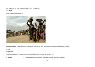 181
MATERIALS TO THE LESSON: REFUGEES JOURNEYS
1.A movie
https://vimeo.com/98099513
Refugee journeys (7:16) Interviews with refugee students and their families tell us about different refugee journeys.
2.Task
Preparation
Match the vocabulary with the correct definition and write a–f next to the numbers 1–6.
1. border a. a line separating two political or geographical areas, especially countries
 