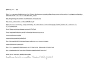 184
REFERENCE LIST
http://www.cervantesvirtual.com/obra-visor/el-teatro-de-aula-como-estrategia-pedagogica-proyecto-de-innovacion-e-investigacion-pedagogica--
0/html/0023cd44-82b2-11df-acc7-002185ce6064_2.html
http://blog.tiching.com/el-teatro-una-herramienta-mas-en-el-aula/
http://www.juntadeandalucia.es/boja/2007/33/d1.pdf
https://lnx.educacionenmalaga.es/wp-content/blogs.dir/12/files/2017/11/manual-atal-17_18_completo.pdf?file=2017/11/manual-atal-
17_18_completo.pdf
https://dialnet.unirioja.es/descarga/articulo/4033063.pdf
https://www.teachingenglish.org.uk/article/using-cartoons-comic-strips
www.ucomics.com/comics/
www.comedyorama.com/index.html
http://learnenglishkids.britishcouncil.org/en/make-your-own/comic-strip-maker
www.bitstrips.com/create/comic
http://www.migrant.info.pl/Informacje_wa%C5%BCne_dla_cudzoziemc%C3%B3w.html
http://philmckinney.com/innovation-classroom-education-needs-innovative/
https://mfiles.pl/pl/index.php/Szok kulturowy
Joseph Conrad, Heart of Darkness, wyd. Dover Publications, 1991, ISBN: 0486264645
 