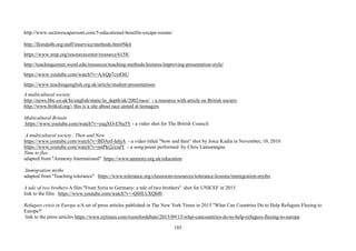 185
http://www.sectorescaperoom.com/5-educational-benefits-escape-rooms/
http://florida4h.org/staff/inservice/methods.htm#Skit
https://www.smp.org/resourcecenter/resource/6158/
http://teachingcenter.wustl.edu/resources/teaching-methods/lectures/improving-presentation-style/
https://www.youtube.com/watch?v=AAQp7cytOtU
https://www.teachingenglish.org.uk/article/student-presentations
A multicultural society
http://news.bbc.co.uk/hi/english/static/in_depth/uk/2002/race/ - a resource with article on British society
http://www.britkid.org/- this is a site about race aimed at teenagers
Multicultural Britain
https://www.youtube.com/watch?v=yuqXO-ENu5Y - a video shot for The British Council
A multicultural society , Then and Now
https://www.youtube.com/watch?v=BDAnf-IabjA - a video titled ''Now and then'' shot by Joice Kudia in November, 10, 2010
https://www.youtube.com/watch?v=mtPkt2ccsdY - a song/poem performed by Chris Lamontagne
Time to flee
adapted from ''Amnesty International'' https://www.amnesty.org.uk/education
Immigration myths
adapted from ''Teaching tolerance'' https://www.tolerance.org/classroom-resources/tolerance-lessons/immigration-myths
A tale of two brothers A film ''From Syria to Germany: a tale of two brothers'' shot for UNICEF in 2015
link to the film https://www.youtube.com/watch?v=-QlHUcXQhf0
Refugees crisis in Europe a/A set of press articles published in The New York Times in 2015 ''What Can Countries Do to Help Refugees Fleeing to
Europe?'
link to the press articles https://www.nytimes.com/roomfordebate/2015/09/15/what-cancountries-do-to-help-refugees-fleeing-to-europe
 