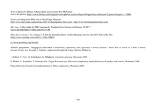186
A set of photos by Object 1Object 2Dan Kitwood and Win McNamee
link to the photos https://www.ibtimes.co.uk/migrant-crisis-photos-syrian-refugees-longjourney-safety-part-2-greece-hungary-1518886
Stories of immigration Web sites a/ StoryCorps Historias
http://www.storycorps.org/historias-en b/ My Immigration Story.com http://www.myimmigrantionstory.com
Ali's story A film made for BBC Learning by Freedom from Torture on February 12, 2017
link to the film https://vimeo.com/44516196
What does it mean to be a refugee ? A film by Benedetta Berti, Evelien Borgman shot in June 2016 link to the film
https://www.youtube.com/watch?v=25bwiSikRsI
p://www.gutenberg.org/ebooks/
Author's programme. Pedagogical innovation I understand, experience and experience a movie because I know how to watch it. I make a movie
because I know how to make it. Authors: Agnieszka Grzegórzek-Zając, Mariusz Widawski
J. Bohme, V. Frey, D. Schindlauer, K. Wladasch, Antydyskryminacja, Warszawa 2005
K. Białek, A. Kowalska, E. Kownacka M. Piegat-Kaczmarczyk, Warsztaty kompetencji międzykulturowych- podręcznik trenera, Warszawa 2008.
Praca zbiorowa, Uczenie się międzykulturowe. Pakiet edukacyjny, Warszawa 2001
 