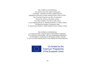 187
THE CURRICULUM PROPOSAL
was created as one of the outputs of the project
I CHANGE – INTERCULTURAL COMPETENCES:
HORISONS APPLIED TO NEW GENERATION’S EDUCATION.
The Curriculum Proposal is an effect of cooperation
between the teachers of the partner schools:
Licée Marie Joseph in Trouville-sur-Mer, France
Liceum Ogólnokształcące im. Mikołaja Kopernika in Tuchów, Poland
IES Mercedes Labrador in Fuengirola, Spain
N. Serap Ulusoy Mesleki ve Teknik Anadolu Lisesi in Samsun, Turkey
THE CURRICULUM PROPOSAL
is an analytical study of specific topics on Intercultural Competence.
It is a collection of lesson plans with the corresponding methodology,
recommended as a complement to all European schools’ curricula
to serve as a useful teaching resource in developing intercultural education.
 