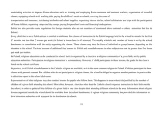 19
undertaking activities to improve Roma education such as: training and employing Roma assistants and assistant teachers, organisation of remedial
classes, equipping schools with teaching aids, paying for children’s meals at schools, covering the costs of
transportation and insurance, purchasing textbooks and school supplies, organizing interest circles, school celebrations and trips with the participation
of Roma children, organising camps and day camps, paying for preschool costs and financing kindergartens.
Polish law also provides some regulations for foreign students who are not members of mentioned above national or ethnic minorities but live in
Poland.
Every child that is not a Polish citizen is entitled to additional free classes of instruction in the Polish language held in the school he attends for the first
12 months, not less than 2 lessons per week (in Poland a lesson hour is 45 minutes). The weekly schedule and number of hours is set by the school
headmaster in consultation with the entity organising the classes. These classes may take the form of individual or group lessons, depending on the
situation in the school. The total amount of additional free lessons in Polish and remedial courses in other subjects can not be greater than five hours
per week per student.
In Poland, religious education can be conducted in school, but it is organized by a church or a religious community of a given faith, not by public
education authorities. Participation in religious instruction is not mandatory. However, if child participates in these lessons, the grade for the class is
listed on the school certificate.
In practice, in all Polish schools lessons in the Catholic religion are available, as it is the most common religion in Poland. Children participate in these
classes with parental consent. For children who do not participate in religion classes, the school is obliged to organize another pastime- in practice this
is often time spent in the school club-room.
Representatives of other religions may also conduct lessons for pupils who follow them. This happens in areas where it is justified by the number of
children of a given faith attending the school. Most often, however, churches other than the Catholic church organize instruction in their faith outside
the school, in order to gather all the children of a given faith in one class despite their attending different schools in the area. Information about religion
lessons organized outside the school should be available from the school headmaster, if a given religious community has provided this information to
local education authorities with a request for its distribution in schools.
 