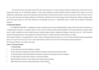 21
The teachers from the four project schools have been discussing the use of some innovative methods of teaching that could be used both in
multicultural classes and for intercultural education. Such creative methods are useful and efficient both for students and for teachers. Active and
collaborative methods ignite a passion for learning and provide students with the tools they need to succeed in the current world. Let's look at some of
the ways where innovation can improve education. The following methods have been used in project activities during short students exchanges and in
each of the partner schools as well. These methods are recommended to be used in multicultural classes as useful tools for effective intercultural
education.
1.Classroom theatre
CLASSROOM THEATRE is a pedagogical, playful, motivating, transversal and multidisciplinary strategy, which starts from the immersion of
a complete group of students in a dramatic project. It aims not only to enhance specific traditional qualities, such as body expression, memory, spatial
sense or artistic sensibility, but also to bring the group of students together around a company that belongs to each and every one. In the Classroom
Theatre all the participants have to be protagonists and authors because it is flexible and elastic and all opinions are valued.
This Classroom Theatre is not programmed so much to realize a spectacular theatrical premiere, as to be lived and assimilated during the preparation
process. The goal is the way to go. It is not a scenic representation -which may not even arrive- but the process that has generated it.
The Classroom Theatre is not a goal, but a means.
Aims of Classroom Theatre
1. General aims:
• To raise self-esteem and self-confidence in students.
• Create a framework of pleasant coexistence between classmates and between them and the teacher.
• To encourage behavior habits that enhance socialization, tolerance and cooperation between colleagues.
• To make students feel the need to submit to a necessary discipline.
• Spread intellectual concerns so that students enjoy studying and researching.
• Make families aware about the educational process of their children.
 