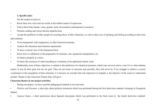 22
2. Specific aims:
Get the student to learn to:
• Know their own voice and use words as the noblest means of expression.
• Find in their body (hands, voice, gesture, look, movements) communicative resources.
• Promote reading and correct diction imperfections.
• Accept the problems of other people by assuming those of their characters, as well as their way of speaking and feeling according to their time
and condition.
• To be transported, with imagination, to other historical moments.
• Analyze the characters and situations represented.
• To have a critical view of the dramatized facts.
• Know how to collaborate in the preparation of costumes, sets, equipment manipulation, etc.
• To behave properly in a show.
• To know the resources of video recording as a summary of an ephemeral artistic work.
Deliberately none of these objectives is related to the perfection of a theatrical premiere, which may not even arrive, even if it is what students
expect. It may be their goal, but not our goal. They are not actors or actresses and, possibly, they will never be. If we struggle to achieve a correct
vocalization or the assumption of their character, it is because we consider that oral expression or empathy is the objective of the course to understand
another. Thanks to the Classroom Theatre they will get it.
Classroom theatre in our project activities.
During our project, we have used this pedagogical method in two activities:
• Phobias and Extremes, a short play about political extremism which was performed during the first short-term students' exchange in Fuengirola
(Spain)
• Atypical Topics, a short pantomime about Spanish stereotypes which was performed in the final event of the fourth short-term students'
 