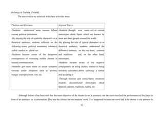 23
exchange in Tuchów (Poland)
The aims which we achieved with these activities were:
Phobias and Extremes Atypical Topics
-Students understood some reasons behind
current political extremism.
-By playing the role of symbolic characters or as
theatrical audience, students reflected on the
following terms: political extremism, tolerance,
global market or global net.
-Students became aware of the dangerous
consequences of overusing mobile phones in
human communication.
-Students got more sense of social solidarity
towards unfair situations such as poverty,
hunger, unemployment, war, etc.
-Students thought over some old or current
stereotypes about Spain which are known by
more and more people around the world.
-By playing the role of typical characters or as
theatrical audience, students understood the
difference between, on the one hand, customs
and traditions and, on the other hand,
stereotypes.
-Students became aware of the negative
consequences of using cliches, instead of being
seriously concerned about knowing a culture
and accepting it.
-Through humour and comic/funny situations
students deconstructed stereotypes about
Spanish customs, traditions, habits, etc.
Although before it has been said that the main objective of the theatre is not a premiere, our two activities had the performance of the plays in
front of an audience as a culmination. This was the climax for our students' work. This happened because our work had to be shown to our partners in
 
