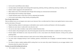 26
• Can be used to teach different school subjects.
• Can help students develop higher-order thinking skills (sequencing, predicting, inferring, synthesizing, analyzing, evaluating...etc).
• Enhance students engagement with multimodal texts.
• Make students aware of the multimodal means through which meanings are constructed and communicated.
• Ideal teaching tools for teaching a target language.
• Visually illustrated content is much easier to process, understand and remember.
• Can be used to teach reading, writing, listening, and speaking skills.
Uses of comic strips in class
There are different ways you can integrate comic strips in your classroom. Here is an abbreviated list of ideas we put together based on various sources
(see list at the bottom of this post).
• Digital storytelling: students (in small groups or individually) create a narrative storyline and illustrate it with relevant graphics.
• Students use comic strips to visually retell a story they have read.
• You can use comic strips to introduce a topic and have students brainstorm ideas
• Provide students with pre-designed comic strip with missing panels and ask them to fill in the blanks to complete the story. (writing activity)
• Provide students with blanked out comic strip and ask them to write a story based on the illustrated characters. (writing activity, promote
predicting skills)
• Use comic strips to raise students awareness to topics such as racism, bullying, digital citizenship…etc.
• Use comic strips in language learning to teach vocabulary, grammar, communication (use of language in contextual situations), writing, and
reading.
• Use comics to improve students speaking skills by asking them to act out comics they created. Alternatively you can engage students in oral
discussions about the content of the comics.
Cartoons are powerful teaching tools and can:
• Tell a complex story in a few images
 