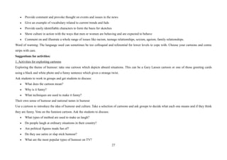 27
• Provide comment and provoke thought on events and issues in the news
• Give an example of vocabulary related to current trends and fads
• Provide easily identifiable characters to form the basis for sketches
• Show culture in action with the ways that men or women are behaving and are expected to behave
• Comment on and illustrate a whole range of issues like racism, teenage relationships, sexism, ageism, family relationships.
Word of warning: The language used can sometimes be too colloquial and referential for lower levels to cope with. Choose your cartoons and comic
strips with care.
Suggestions for activities:
1. Activities for exploiting cartoons
Exploring the theme of humour: take one cartoon which depicts absurd situations. This can be a Gary Larsen cartoon or one of those greeting cards
using a black and white photo and a funny sentence which gives a strange twist.
Ask students to work in groups and get students to discuss:
• What does the cartoon mean?
• Why is it funny?
• What techniques are used to make it funny?
Their own sense of humour and national tastes in humour
Use a cartoon to introduce the idea of humour and culture. Take a selection of cartoons and ask groups to decide what each one means and if they think
they are funny. Vote on the funniest cartoon. Ask the students to discuss:
• What types of method are used to make us laugh?
• Do people laugh at ordinary situations in their country?
• Are political figures made fun of?
• Do they use satire or slap stick humour?
• What are the most popular types of humour on TV?
 
