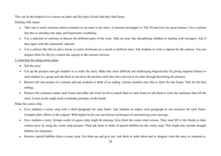 28
This can be developed in to a lesson on jokes and the types of joke that they find funny.
Dealing with issues
• Take one or more cartoons which comment on an issue in the news. A national newspaper or 'The Private Eye' are good sources. Use a cartoon
like this to introduce the topic and brainstorm vocabulary
• Use a selection of cartoons to discuss the different parts of the issue. Take an issue like disciplining children or dealing with teenagers. Ask if
they agree with the cartoonists’ opinion.
• Use a cartoon like this to end a lesson or series of lessons on a social or political issue. Ask students to write a caption for the cartoon. You can
prepare them for this by a match the caption to the cartoon exercise.
2. Activities for using comic strips
• Tell the story
• Cut up the pictures and get students to re order the story. Make this more difficult and challenging linguistically by giving separate frames to
each student in a group and ask them to not show the pictures until they have arrived at an order through describing the pictures.
• Remove the last picture of a cartoon and ask students to think of an ending. Artistic students may like to draw the last frame. Vote for the best
ending.
• Remove the sentences under each frame and either ask lower levels to match them to each frame or ask them to write the sentences that tell the
story. Lower levels might need vocabulary prompts on the board.
Make the comic strip
• Give students a comic strip with a short paragraph for each frame. Ask students to reduce each paragraph to one sentence for each frame.
Compare their efforts to the original. With higher levels you can discuss techniques of summarising your message.
• Give students a story. Groups confer to guess what might be missing. Give them the comic strip version. They must fill in the blanks in their
written story by using the comic strip pictures. Then ask them to think of speech bubbles for the comic strip. This might also include thought
bubbles for characters.
• Remove speech bubbles from a comic strip. Cut them up and give out. Ask them to order them and to imagine what the story or situation is.
 