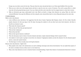 29
Groups can act out their version for the class. Then give them the comic strip and ask them to see if their speech bubbles fit the story there.
• When you use a short story with younger learners ask them to make the story into a series of 4 pictures. This can be a group effort or a whole
class task with each group drawing one part. If you use a black and white comic strip allow time for younger learners to colour their versions.
• Make an information gap using a photocopied comic strip. Blank out details or change what characters are saying. Make sets which are
coloured differently. Set up spot the difference activities using the comic strip and then lead in to story telling and acting out the comic strip.
3. Exploit characters
Make a comic strip character
• Look at different comic strip heroes. Get suggestions from the class of names: Superman, Bart Simpson, Asterix, Tin Tin or others. Describe
popular characters for their age range in the UK today. Encourage the students to tell you about local comic book characters. Ask them to
describe one character in pairs.
• What makes this character special?
• What can they do? Have they got special powers?
• What are their weaknesses?
• What do they look like?
• What are their special interests or ambitions?
• Then ask each group or pair to choose a favourite character and make a simple situational dialogue which is typical for them.
• Ask students to work in pairs or groups to invent their own character. If appropriate students can draw the character. Give the character special
powers, a name and a special mission.
• The final stage is to tell an everyday story involving the character.
Discuss comic strip characters - higher levels
• Many popular comic strips in the national press are used to challenge stereotypes and criticise discrimination. You can exploit these aspects of
the stories to introduce lessons on these issues in a less formal way.
• Many comic strip characters are seen in situations based on misunderstandings. Exploit these features of communication break down to discuss
 