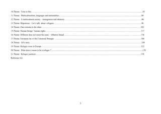 3
10.Theme: Time to flee………………………………………………………………………………………………………………………………..………......83
11.Theme: Multiculturalism, languages and nationalities……………………………………………………………………………………..…………….…..86
12.Theme: A multicultural society – immigration and ethnicity……………………………………………….…………………………..……………………90
13.Theme: Migrations – Let’s talk about refugees……………………………………………………………………………………………...………………96
14.Theme: One extreme to the other………………………………………………………………………………………………………...……………..……102
15.Theme: Human beings / human rights………………………………………………………………………………………………….…………………….117
16.Theme: Different does not mean the same – Albatros Island……………………………………………………………………………...…………………136
17.Theme: European me vs the Colonised Stranger. ……………………………………………………………………………………………………...…….140
18.Theme: Ali's story………………………………………………………………………………………………………………………………………….…149
19.Theme: Refugee crisis in Europe…………………………………………………………………………………………………………...………………...152
20.Theme: What does it mean to be a refugee ?..............................................................................................................................................................................170
21.Theme: Refugee journeys…………………………………………………………………………………………………………………………………....178
Reference list
 