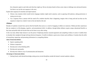 30
how characters speak to each other and what they might say. Devise role plays based on these comic strips to challenge more advanced learners.
Get them to act out the next sequence in the story.
Exploit short sequences for sketches and improvisations.
• Choose a key situation which would involve language students might need to practice, such as agreeing with opinions, asking permission or
saying you are sorry.
• Use a sequence from a cartoon with the sound off so students describe what is happening, imagine what is being said and can then use the
sequence to improvise a sketch. Listen to the real sketch at the end.
3.Debate
Decades of academic research have proven that the benefits that accrue as a result of engaging in debate are numerous. Debate provides experiences
that are conducive to life-changing, cognitive, and presentational skills. In addition, through debate debaters acquire unique educational benefits as
they learn and polish skills far beyond what can be learnt in any other setting.
At the very least, debate helps learners to see the power of deploying rational, reasoned arguments and compelling evidence in action. It enables them
to elucidate their standpoint through utilizing rhetorical eloquence. It instills in debaters a great sense of poise and confidence. It teaches them the skills
of researching, organizing, and presenting information in a compelling fashion.
Aims of classroom debate:
• Improve speaking skills
• Enhance cooperation
• Develop one's critical thinking skills
• Develop one's personality
• Develop one's effective way of communication and interaction.
Advantages of classroom debate:
• Gaining broad, multi-faceted knowledge cutting across several disciplines outside the learner's normal academic subjects.
 
