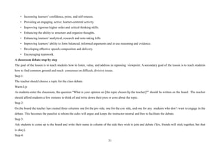 31
• Increasing learners’ confidence, poise, and self-esteem.
• Providing an engaging, active, learner-centered activity.
• Improving rigorous higher order and critical thinking skills.
• Enhancing the ability to structure and organize thoughts.
• Enhancing learners’ analytical, research and note-taking kills
• Improving learners’ ability to form balanced, informed arguments and to use reasoning and evidence.
• Developing effective speech composition and delivery.
• Encouraging teamwork.
A classroom debate step by step
The goal of the lesson is to teach students how to listen, value, and address an opposing viewpoint. A secondary goal of the lesson is to teach students
how to find common ground and reach consensus on difficult, divisive issues.
Step 1:
The teacher should choose a topic for the class debate.
Warm Up
As students enter the classroom, the question “What is your opinion on [the topic chosen by the teacher]?” should be written on the board. The teacher
should afford students a few minutes to think of and write down their pros or cons about the topic.
Step 2:
On the board the teacher has created three columns one for the pro side, one for the con side, and one for any students who don’t want to engage in the
debate. This becomes the panelist to whom the sides will argue and keeps the instructor neutral and free to facilitate the debate.
Step 3:
Ask students to come up to the board and write their name in column of the side they wish to join and debate (Yes, friends will stick together, but that
is okay).
Step 4:
 