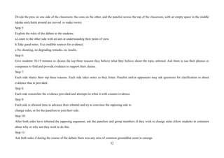 32
Divide the pros on one side of the classroom, the cons on the other, and the panelist across the top of the classroom, with an empty space in the middle
(desks and chairs around are moved to make room).
Step 5:
Explain the rules of the debate to the students.
a.Listen to the other side with an aim at understanding their point of view.
b.Take good notes. Use credible sources for evidence.
c.No shouting, no degrading remarks, no insults.
Step 6:
Give students 10-15 minutes to choose the top three reasons they believe what they believe about the topic selected. Ask them to use their phones or
computers to find and provide evidence to support their claims.
Step 7:
Each side shares their top three reasons. Each side takes notes as they listen. Panelist and/or opponents may ask questions for clarification or about
evidence that is provided.
Step 8:
Each side researches the evidence provided and attempts to rebut it with counter evidence.
Step 9:
Each side is allowed time to advance their rebuttal and try to convince the opposing side to
change sides, or for the panelists to join their side.
Step 10:
After both sides have rebutted the opposing argument, ask the panelists and group members if they wish to change sides.Allow students to comment
about why or why not they wish to do this.
Step 11:
Ask both sides if during the course of the debate there was any area of common groundthat seem to emerge.
 