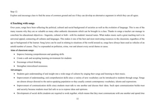 33
Step 12:
Explore and encourage class to find the areas of common ground and see if they can develop an alternative argument in which they can all agree.
4.Teaching with songs
Over years, songs have been reflecting the political, cultural and social background of societies as well as the evolution of language. This is one of the
many reasons why they are as valuable as many other authentic documents which can be brought in a class. Thanks to songs a teacher can manage to
conciliate his educational objectives - linguistic, cultural or both - with his students' musical tastes. What makes music such a great teaching tool is its
universal appeal, connecting all cultures and languages. This makes it one of the best and most motivating resources in the classroom, regardless of the
age or background of the learner. Song lyrics can be used in relating to situations of the world around us, songs have always been used as vehicles of an
untold number of causes. They’ve expounded on pollution, crime, war and almost every social theme or cause.
Aims of classroom songs:
• Improve listening comprehension and speaking skills
• Create a safe and accepting learning environment for students
• Encourage critical thinking
• Strengthen intercultural awareness
Advantages:
• Students gain understanding of and insight into a wide range of cultures by singing their songs and listening to their music.
• Improvement of understanding, oral comprehension skills since a variety of new vocabulary can be introduced to students through songs. Songs
are almost always directed to the native-speaking population so they usually contain contemporary vocabulary, idioms and expressions.
• Improvement of communication skills since students must talk to one another and discuss their ideas. Such open communication builds trust
and security because students must feel safe so as to express ideas and opinions.
• Development of social skills (students are required to work together, which means that they must communicate with one another and spend time
 