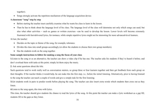 34
together).
• Songs strongly activate the repetition mechanism of the language acquisition device.
A classroom ‘’song’’ step by step
• Before starting the teacher must carefully examine what he wants his class to learn in the lesson.
• Then he has to think about the language level of his class. The language level of the class will determine not only which songs can used, but
also what other activities – such as games or written exercises –can be used to develop the lesson. Lower levels will become extremely
frustrated with fast-delivered lyrics, for instance, while simple repetitive lyrics might not be interesting for more advanced-level learners.
At last, the teacher:
• Decides on the topic or theme of the song, for example, tolerance.
• Divides the class into small groups accordingly (or allow the students to choose their own group members).
• Has the students work on the song together.
Some sample instructions to follow for making a song the focus of your class
1.Listen to the song or as an alternative, the teacher can show a video clip if he has one. The teacher asks his students if they’ve heard it before, and
don’t overload them with tasks at this point; simply let them enjoy the music.
2. Ask some questions about the title.
Such questions tend to work really well as conversation starters, so group three or four learners together and then get feedback from each group on
their thoughts. If the teacher thinks it would help, he can make this the first step, i.e., before the initial listening. Alternatively, prior to having listened
to the song the teacher can teach a couple of words and give a simple task for the first listening.
3.Get students work in pairs to predict words before playing the song. The teacher can also insert extra words which students then cross out as they
listen.
4.Listen to the song again, this time with lyrics.
This time, the teacher should give students the chance to read the lyrics of the song. At this point the teacher can make a lyric worksheet as a gap fill;
students fill in the gaps as they listen.
 