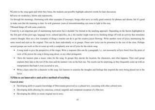 35
5.Listen to the song again and while they listen, the students can possibly highlight unknown words for later discussion.
6.Focus on vocabulary, idioms and expressions.
Go through the meanings, illustrating with other examples if necessary. Songs often serve as really good contexts for phrases and idioms, but it’s good
to make sure that the meaning is clear. As with grammar, years of misunderstanding can come to light in this way.
7.Round things off with some creativity.
Creativity is an important part of maintaining motivation but it shouldn’t be limited to the teaching approach. Depending on the factors highlighted in
the first part of this post (age, language level, cultural specifics, etc.), the teacher might want to try finishing things off with an activity that stimulates
creative thought. Here are a few examples of things a teacher can do to get the creative juices flowing:- Write another verse of lyrics, maintaining the
same mood and style as the original. This can be done individually or in groups. These new lyrics can be presented to the rest of the class. Perhaps
several groups can work on this to come up with a completely new set of lyrics for the whole song.
• A song tends to give the perspective of the singer. Write a response (this can be a paragraph, i.e., not necessarily in lyric form) from the point of
view of the person the song is being sung about, or any other protagonist.
• Have the learners plan a music video for the song. In groups they decide the location, the characters, and what happens. Then each group
explains their idea to the rest of the class and the learners vote on the best one. The results can be surprising, as they frequently come up with an
interpretation that hadn’t even occurred to you.
• Write a diary entry for a character in the song. Get learners to examine the thoughts and feelings that inspired the story being played out in the
lyrics.
5.Film as an innovative and active method of teaching
General aims:
• Developing skills to acquire knowledge of film/cinema perceived as a cultural text, coexisting with other cultural texts.
• Developing skills allowing for conscious, critical, targeted, and competent reception of a film text.
• Developing the ability to create original movie texts.
 