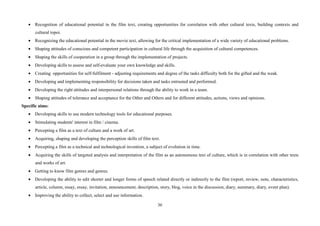 36
• Recognition of educational potential in the film text, creating opportunities for correlation with other cultural texts, building contexts and
cultural topoi.
• Recognizing the educational potential in the movie text, allowing for the critical implementation of a wide variety of educational problems.
• Shaping attitudes of conscious and competent participation in cultural life through the acquisition of cultural competences.
• Shaping the skills of cooperation in a group through the implementation of projects.
• Developing skills to assess and self-evaluate your own knowledge and skills.
• Creating opportunities for self-fulfilment - adjusting requirements and degree of the tasks difficulty both for the gifted and the weak.
• Developing and implementing responsibility for decisions taken and tasks entrusted and performed.
• Developing the right attitudes and interpersonal relations through the ability to work in a team.
• Shaping attitudes of tolerance and acceptance for the Other and Others and for different attitudes, actions, views and opinions.
Specific aims:
• Developing skills to use modern technology tools for educational purposes.
• Stimulating students' interest in film / cinema.
• Percepting a film as a text of culture and a work of art.
• Acquiring, shaping and developing the perception skills of film text.
• Percepting a film as a technical and technological invention, a subject of evolution in time.
• Acquiring the skills of targeted analysis and interpretation of the film as an autonomous text of culture, which is in correlation with other texts
and works of art.
• Getting to know film genres and genres.
• Developing the ability to edit shorter and longer forms of speech related directly or indirectly to the film (report, review, note, characteristics,
article, column, essay, essay, invitation, announcement, description, story, blog, voice in the discussion, diary, summary, diary, event plan).
• Improving the ability to collect, select and use information.
 